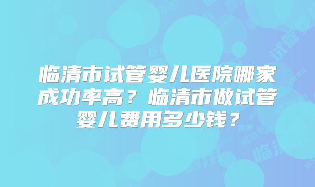 临清市试管婴儿医院哪家成功率高？临清市做试管婴儿费用多少钱？