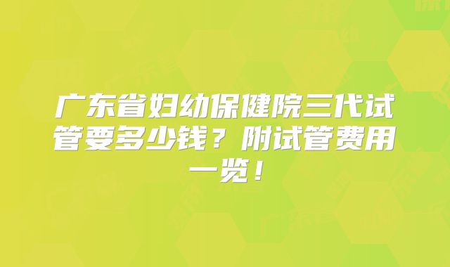 广东省妇幼保健院三代试管要多少钱?附试管费用一览!