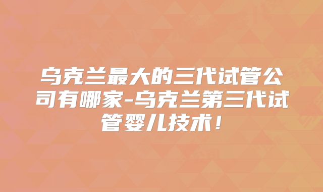 乌克兰最大的三代试管公司有哪家-乌克兰第三代试管婴儿技术!