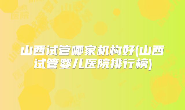 山西试管哪家机构好(山西试管婴儿医院排行榜)