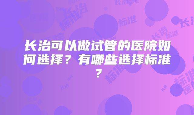 长治可以做试管的医院如何选择？有哪些选择标准？