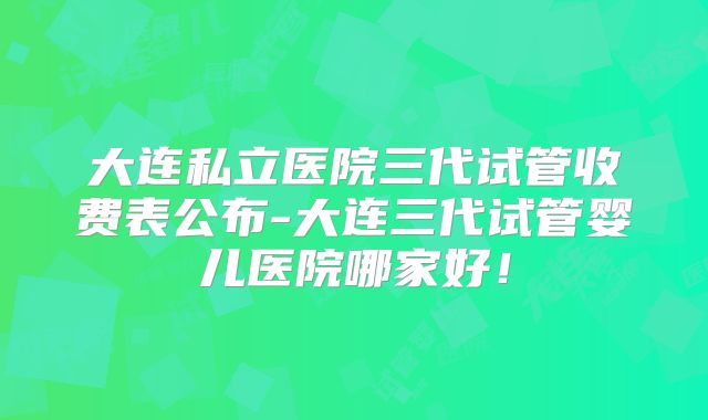大连私立医院三代试管收费表公布-大连三代试管婴儿医院哪家好！