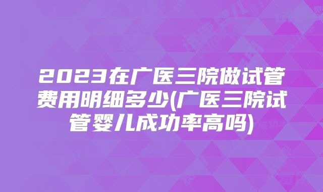 2023在广医三院做试管费用明细多少(广医三院试管婴儿成功率高吗)