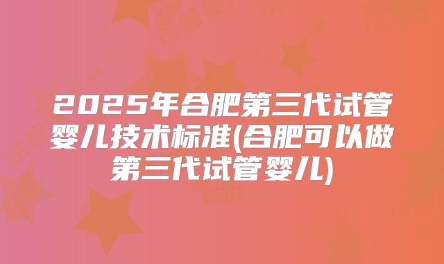 2025年合肥第三代试管婴儿技术标准(合肥可以做第三代试管婴儿)