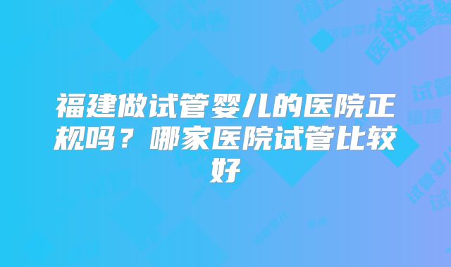 福建做试管婴儿的医院正规吗？哪家医院试管比较好