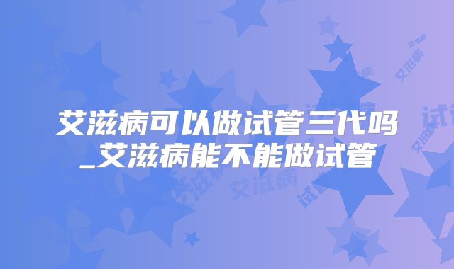 艾滋病可以做试管三代吗_艾滋病能不能做试管