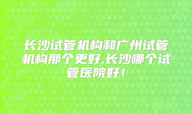 长沙试管机构和广州试管机构那个更好,长沙哪个试管医院好!