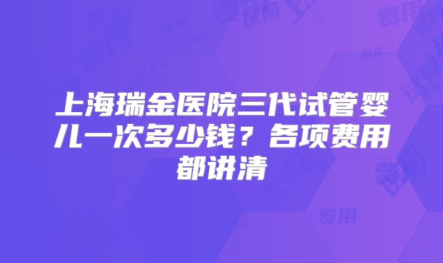 上海瑞金医院三代试管婴儿一次多少钱？各项费用都讲清