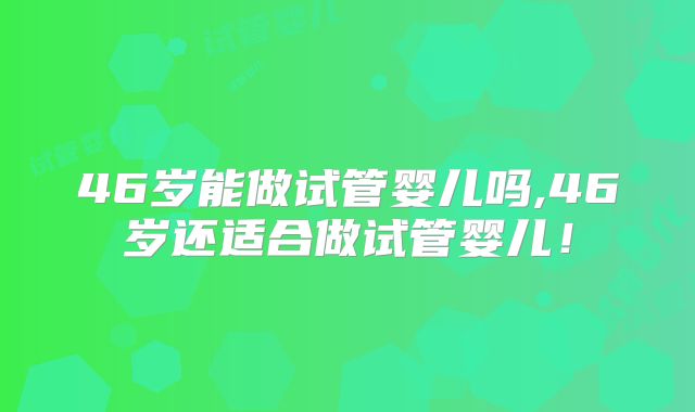 46岁能做试管婴儿吗,46岁还适合做试管婴儿!