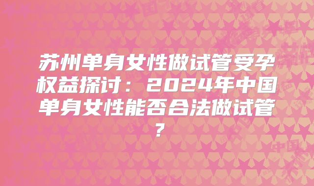 苏州单身女性做试管受孕权益探讨：2024年中国单身女性能否合法做试管？