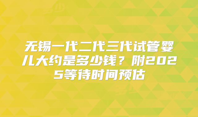 无锡一代二代三代试管婴儿大约是多少钱？附2025等待时间预估