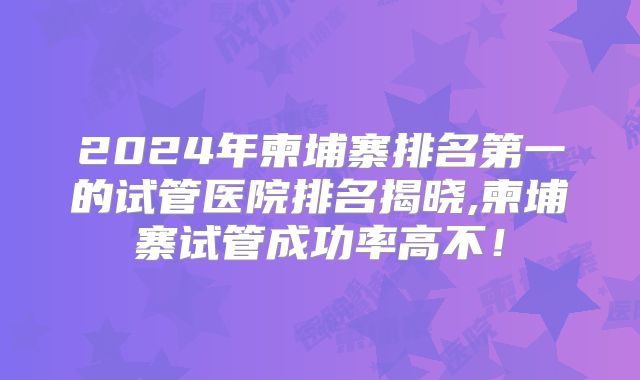 2024年柬埔寨排名第一的试管医院排名揭晓,柬埔寨试管成功率高不!