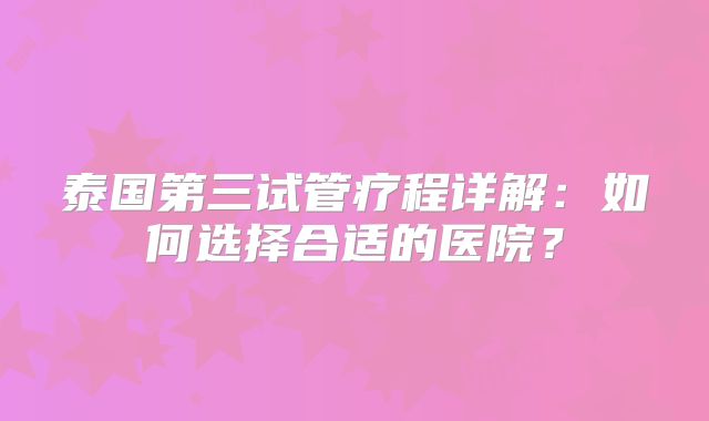 泰国第三试管疗程详解：如何选择合适的医院？