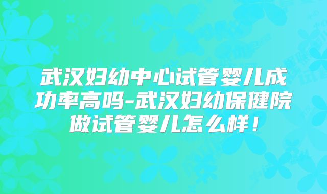 武汉妇幼中心试管婴儿成功率高吗-武汉妇幼保健院做试管婴儿怎么样！