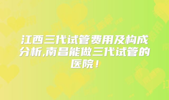 江西三代试管费用及构成分析,南昌能做三代试管的医院！