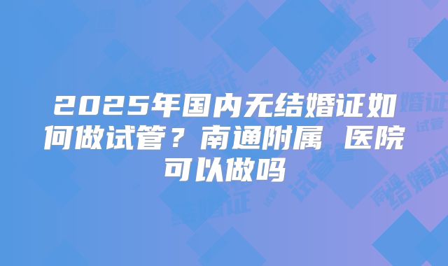 2025年国内无结婚证如何做试管？南通附属 医院可以做吗