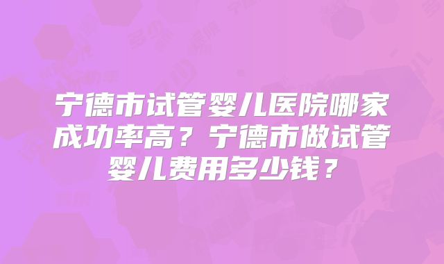 宁德市试管婴儿医院哪家成功率高？宁德市做试管婴儿费用多少钱？