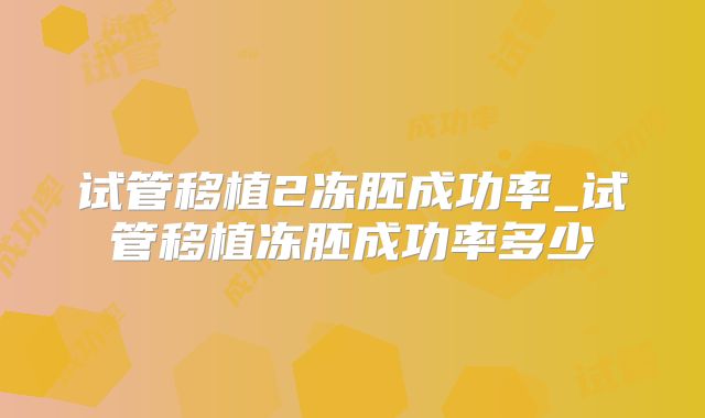 试管移植2冻胚成功率_试管移植冻胚成功率多少