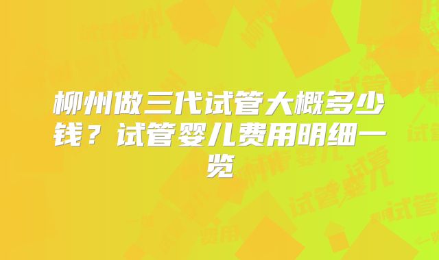 柳州做三代试管大概多少钱？试管婴儿费用明细一览