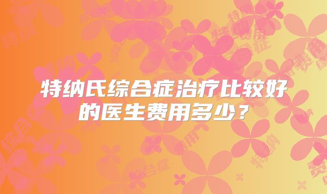 特纳氏综合症治疗比较好的医生费用多少?