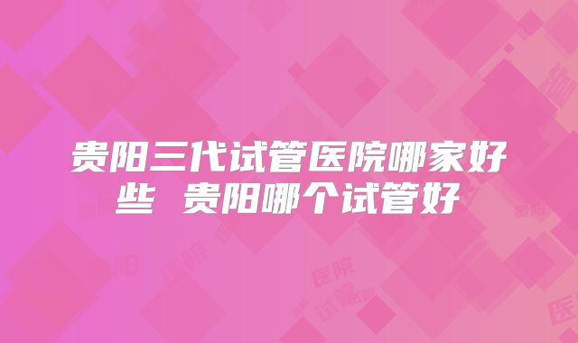 贵阳三代试管医院哪家好些 贵阳哪个试管好