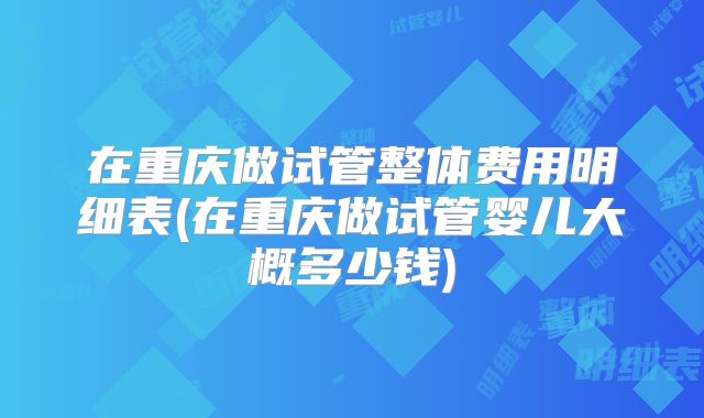 在重庆做试管整体费用明细表(在重庆做试管婴儿大概多少钱)