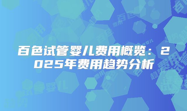 百色试管婴儿费用概览：2025年费用趋势分析