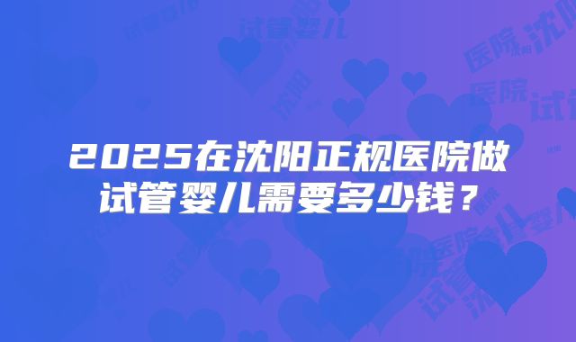 2025在沈阳正规医院做试管婴儿需要多少钱？