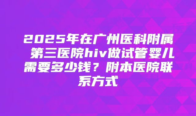 2025年在广州医科附属 第三医院hiv做试管婴儿需要多少钱?附本医院联系方式