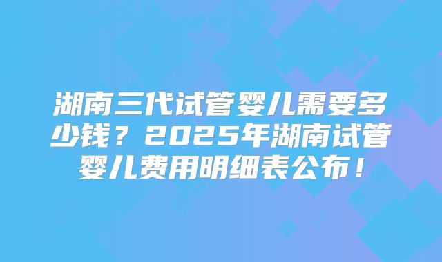 湖南三代试管婴儿需要多少钱？2025年湖南试管婴儿费用明细表公布！