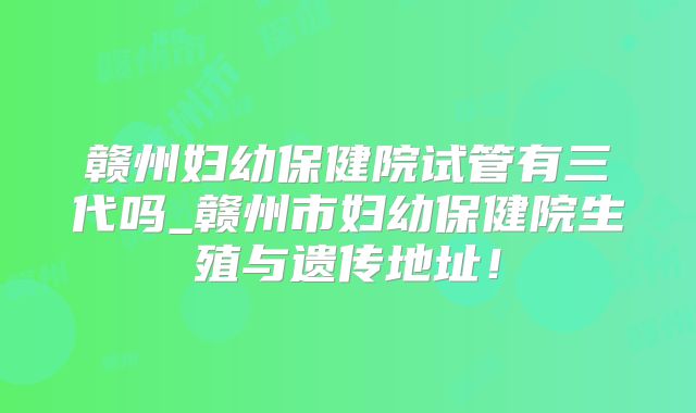 赣州妇幼保健院试管有三代吗_赣州市妇幼保健院生殖与遗传地址!