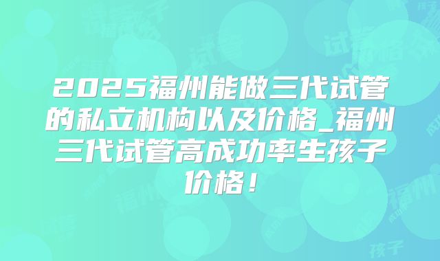 2025福州能做三代试管的私立机构以及价格_福州三代试管高成功率生孩子价格!