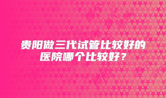 贵阳做三代试管比较好的医院哪个比较好？