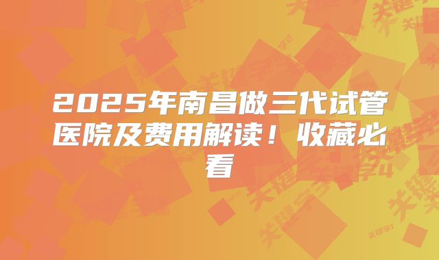 2025年南昌做三代试管医院及费用解读!收藏必看