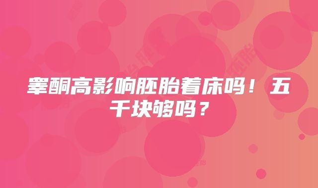 睾酮高影响胚胎着床吗!五千块够吗?