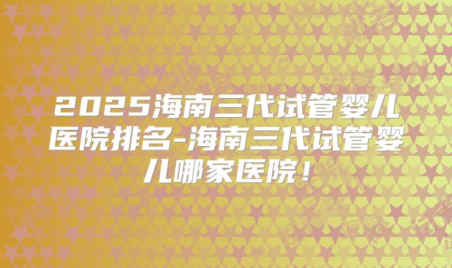 2025海南三代试管婴儿医院排名-海南三代试管婴儿哪家医院!