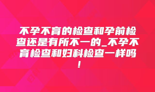 不孕不育的检查和孕前检查还是有所不一的_不孕不育检查和妇科检查一样吗！