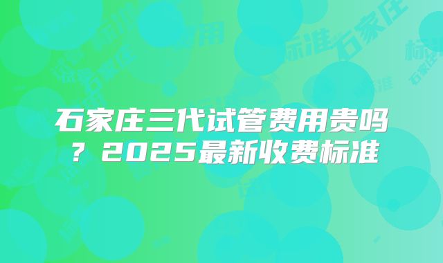 石家庄三代试管费用贵吗？2025最新收费标准