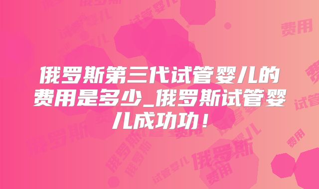俄罗斯第三代试管婴儿的费用是多少_俄罗斯试管婴儿成功功！