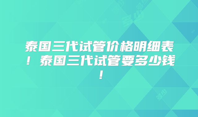 泰国三代试管价格明细表!泰国三代试管要多少钱!