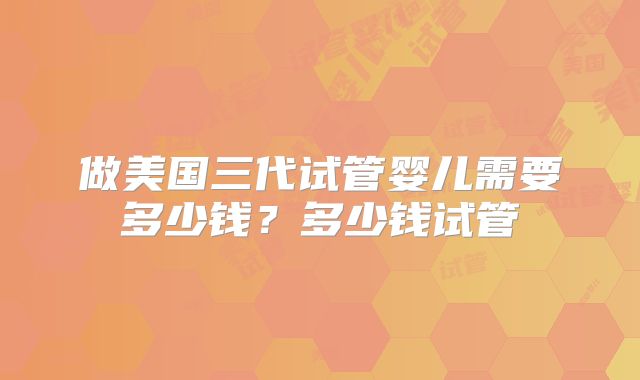 做美国三代试管婴儿需要多少钱?多少钱试管