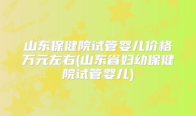 山东保健院试管婴儿价格万元左右(山东省妇幼保健院试管婴儿)