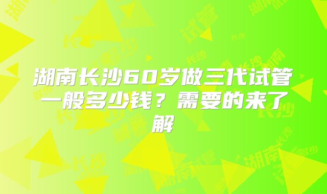 湖南长沙60岁做三代试管一般多少钱?需要的来了解