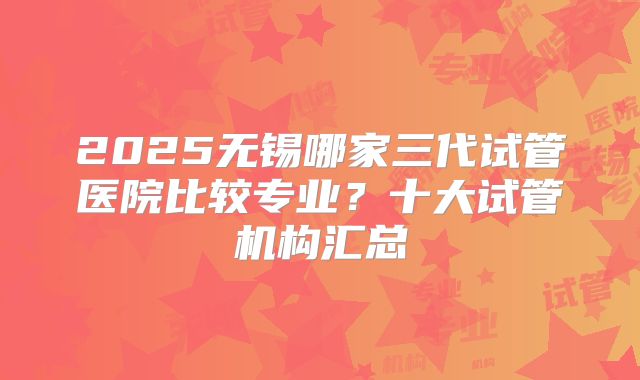 2025无锡哪家三代试管医院比较专业？十大试管机构汇总