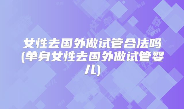 女性去国外做试管合法吗(单身女性去国外做试管婴儿)