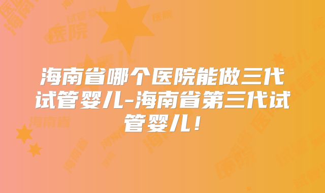 海南省哪个医院能做三代试管婴儿-海南省第三代试管婴儿！