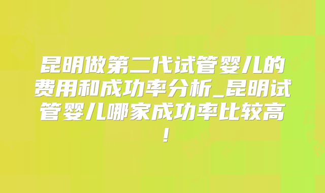 昆明做第二代试管婴儿的费用和成功率分析_昆明试管婴儿哪家成功率比较高！