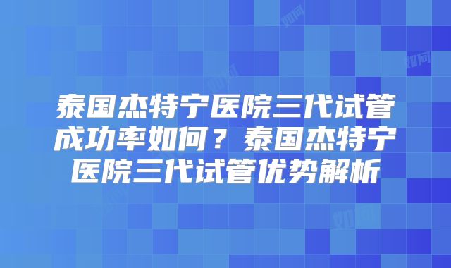 泰国杰特宁医院三代试管成功率如何？泰国杰特宁医院三代试管优势解析