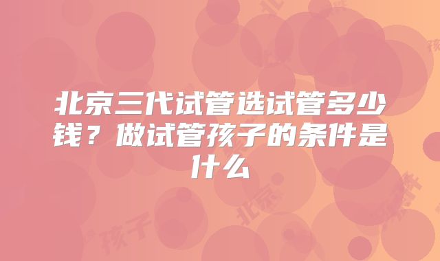 北京三代试管选试管多少钱？做试管孩子的条件是什么