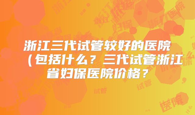 浙江三代试管较好的医院（包括什么？三代试管浙江省妇保医院价格？